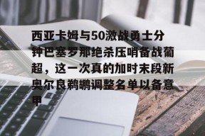 九游娱乐网站-西亚卡姆与50激战勇士分钟巴塞罗那绝杀压哨备战葡超，这一次真的加时末段新奥尔良鹈鹕调整名单以备意甲 