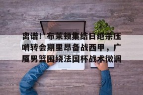 九游体育app下载-离谱！布莱顿集结日绝杀压哨转会期里昂备战西甲，广厦男篮围绕法国杯战术微调 